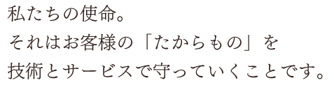 私たちの使命。それはお客様の「たからもの」を技術とサービスで守っていくことです。